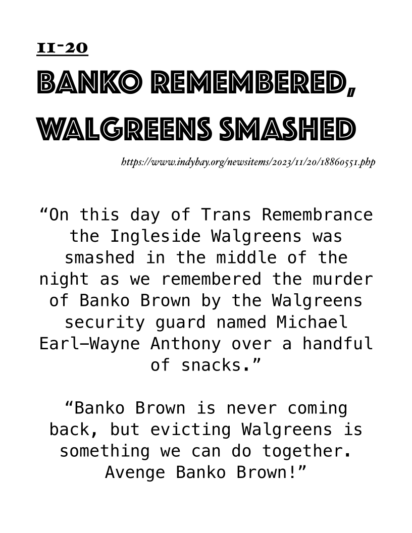 I1I-20

BANKO REMEMBERED,
WALGREENS SMASHED

https://www.indybay.org/newsitems/2023/11/20/188605 5 1,php

“On this day of Trans Remembrance
the Ingleside Walgreens was
smashed in the middle of the

night as we remembered the murder

of Banko Brown by the Walgreens
security guard named Michael

Earl-Wayne Anthony over a handful

of snacks.”

“Banko Brown is never coming
back, but evicting Walgreens is
something we can do together.
Avenge Banko Brown!”
